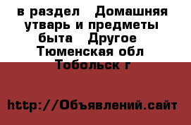  в раздел : Домашняя утварь и предметы быта » Другое . Тюменская обл.,Тобольск г.